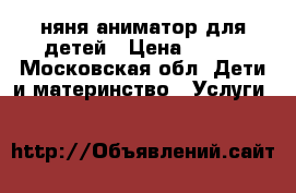 няня-аниматор для детей › Цена ­ 200 - Московская обл. Дети и материнство » Услуги   